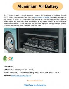  Aluminium Air Battery  IndianOil Corporation and Phinergy Limited are partners in IOC Phinergy. The rights for Aluminium Air Battery India to produce and sell its goods are patented by IOC Phinergy. The need for lithium-ion batteries is somewhat mitigated by these batteries. Using these aluminium air batteries in your electric car is more cost-effective and safe. Because these batteries have a 100% material recovery rate, they can be used as energy storage devices. For more details visit us at: https://www.iocphinergy.in 